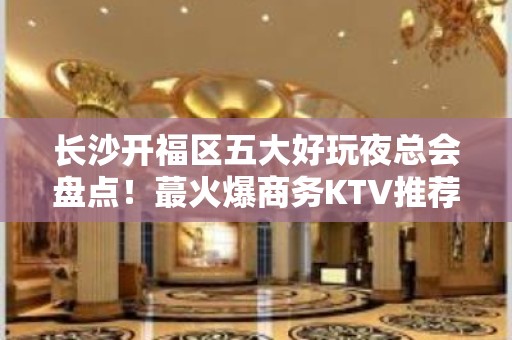 长沙开福区五大好玩夜总会盘点！蕞火爆商务KTV推荐 - 长沙开福KTV大全 