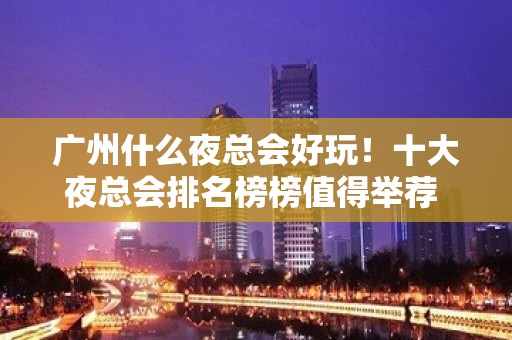 广州什么夜总会好玩！十大夜总会排名榜榜值得举荐 – 广州天河KTV排名大全