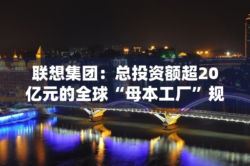 联想集团：总投资额超20亿元的全球“母本工厂”规模投产