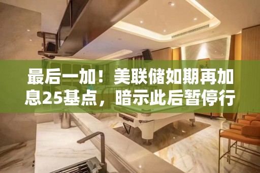 最后一加！美联储如期再加息25基点，暗示此后暂停行动