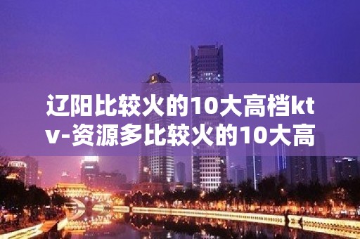 辽阳比较火的10大高档ktv-资源多比较火的10大高档ktv – 南宁横县KTV排名大全