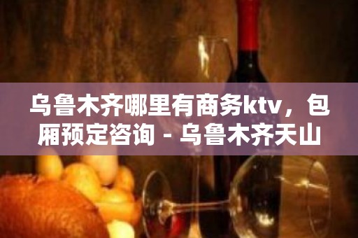 乌鲁木齐哪里有商务ktv，包厢预定咨询 - 乌鲁木齐天山KTV大全 