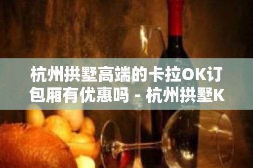 杭州拱墅高端的卡拉OK订包厢有优惠吗 - 杭州拱墅KTV大全 