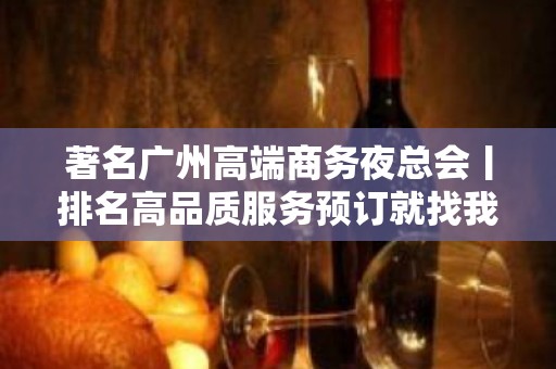 著名广州高端商务夜总会丨排名高品质服务预订就找我