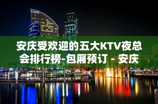 安庆受欢迎的五大KTV夜总会排行榜-包厢预订 - 安庆怀宁KTV大全 