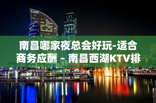 南昌哪家夜总会好玩-适合商务应酬 – 南昌西湖KTV排名大全