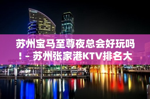 苏州宝马至尊夜总会好玩吗! – 苏州张家港KTV排名大全