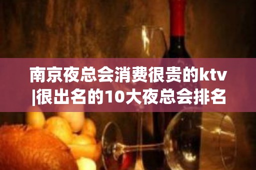 南京夜总会消费很贵的ktv|很出名的10大夜总会排名一览 – 南京浦口KTV排名大全