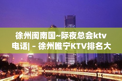 徐州闽南国~际夜总会ktv电话| – 徐州睢宁KTV排名大全