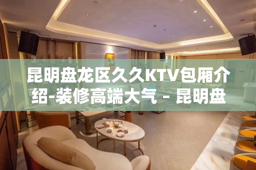 昆明盘龙区久久KTV包厢介绍-装修高端大气 – 昆明盘龙KTV排名大全