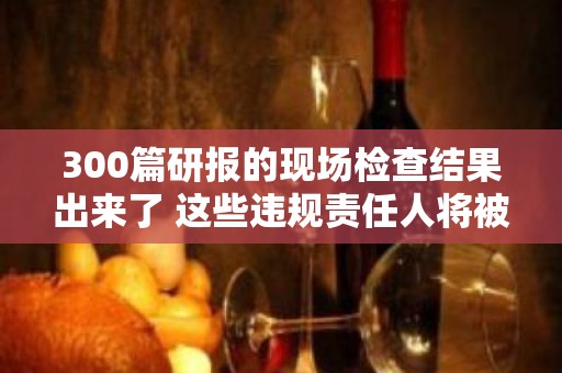 300篇研报的现场检查结果出来了 这些违规责任人将被问责