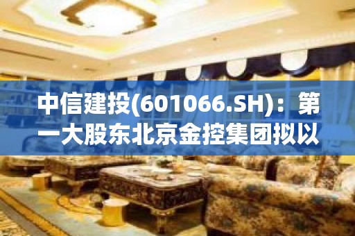 中信建投(601066.SH)：第一大股东北京金控集团拟以集中竞价增持不超1.20%H股股份