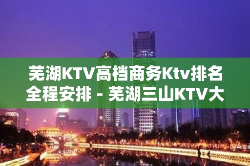 芜湖KTV高档商务Ktv排名全程安排 - 芜湖三山KTV大全 