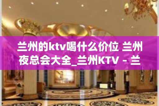 兰州的ktv喝什么价位 兰州夜总会大全_兰州KTV – 兰州城关KTV排名大全