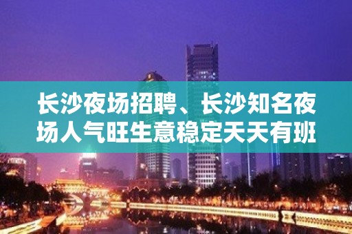 长沙夜场招聘、长沙知名夜场人气旺生意稳定天天有班上日结1800