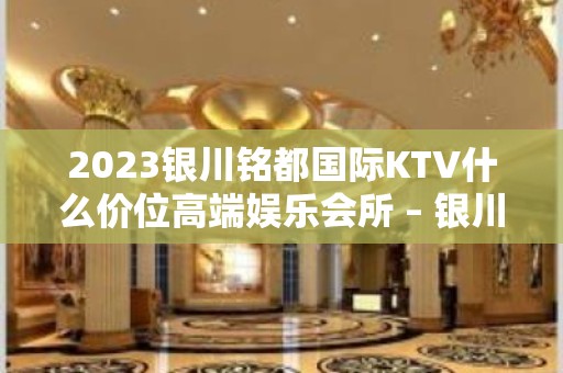 2023银川铭都国际KTV什么价位高端娱乐会所 – 银川灵武KTV排名大全