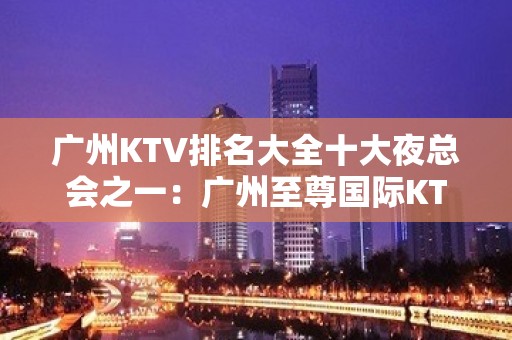 广州KTV排名大全十大夜总会之一：广州至尊国际KTV推 – 广州天河KTV排名大全