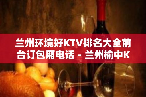 兰州环境好KTV排名大全前台订包厢电话 – 兰州榆中KTV排名大全