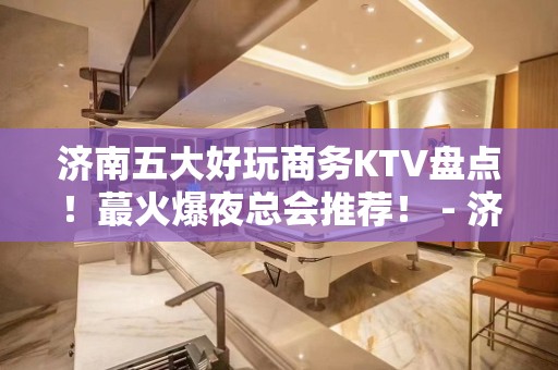 济南五大好玩商务KTV盘点！蕞火爆夜总会推荐！ - 济南历下KTV大全 