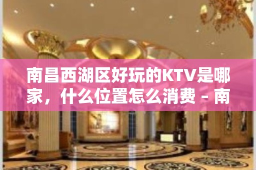 南昌西湖区好玩的KTV是哪家，什么位置怎么消费 – 南昌西湖KTV排名大全