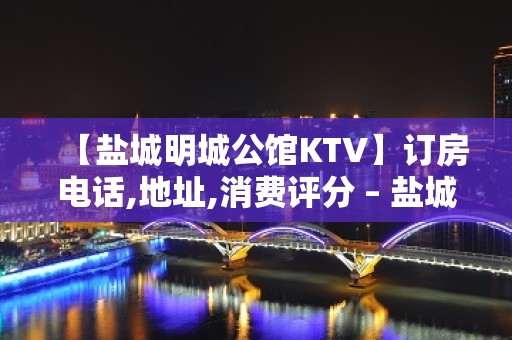 【盐城明城公馆KTV】订房电话,地址,消费评分 – 盐城亭湖KTV排名大全