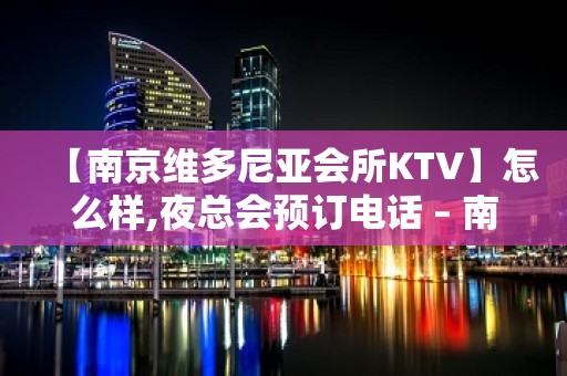 【南京维多尼亚会所KTV】怎么样,夜总会预订电话 – 南京江宁KTV排名大全