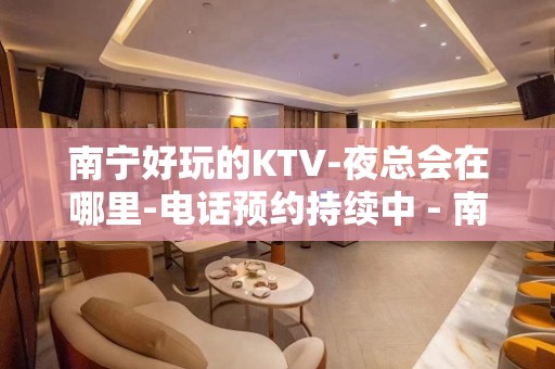 南宁好玩的KTV-夜总会在哪里-电话预约持续中 - 南宁青秀中山KTV大全 