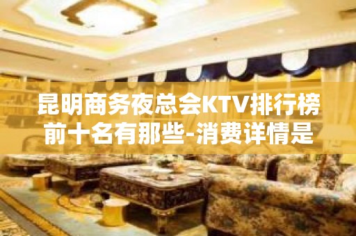 昆明商务夜总会KTV排行榜前十名有那些-消费详情是多少 - 昆明官渡KTV大全 