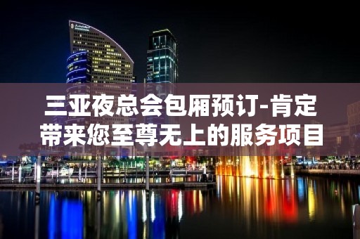 三亚夜总会包厢预订-肯定带来您至尊无上的服务项目感 – 三亚河东KTV排名大全