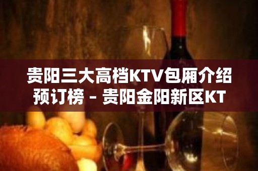 贵阳三大高档KTV包厢介绍预订榜 – 贵阳金阳新区KTV排名大全