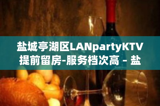 盐城亭湖区LANpartyKTV提前留房-服务档次高 – 盐城亭湖KTV排名大全