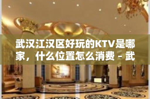 武汉江汉区好玩的KTV是哪家，什么位置怎么消费 – 武汉江汉KTV排名大全