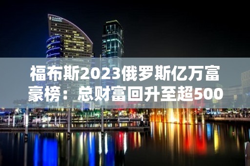 福布斯2023俄罗斯亿万富豪榜：总财富回升至超5000亿美元，化肥大亨成首富