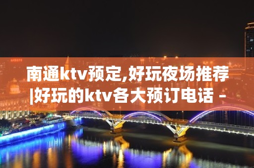 南通ktv预定,好玩夜场推荐|好玩的ktv各大预订电话 – 南通通州KTV排名大全