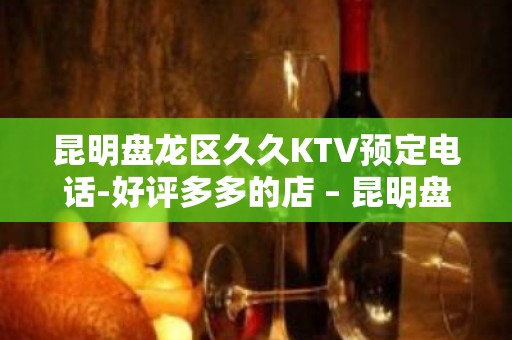 昆明盘龙区久久KTV预定电话-好评多多的店 – 昆明盘龙KTV排名大全