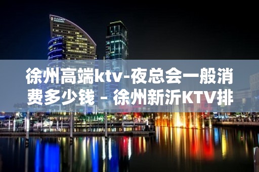 徐州高端ktv-夜总会一般消费多少钱 – 徐州新沂KTV排名大全