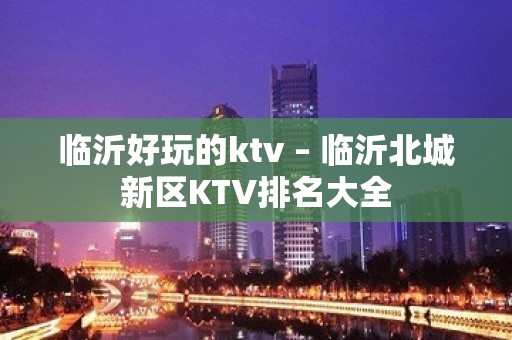 临沂好玩的ktv – 临沂北城新区KTV排名大全