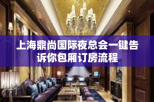 上海鼎尚国际夜总会一键告诉你包厢订房流程