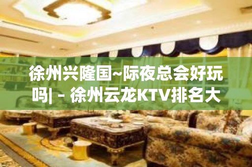 徐州兴隆国~际夜总会好玩吗| – 徐州云龙KTV排名大全