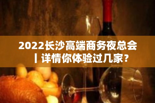 2022长沙高端商务夜总会丨详情你体验过几家？