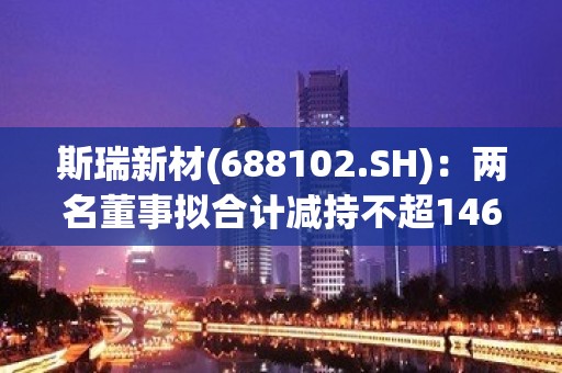 斯瑞新材(688102.SH)：两名董事拟合计减持不超146.65万股