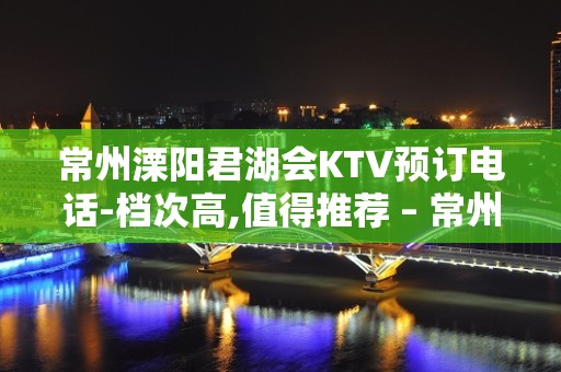 常州溧阳君湖会KTV预订电话-档次高,值得推荐 – 常州溧阳KTV排名大全