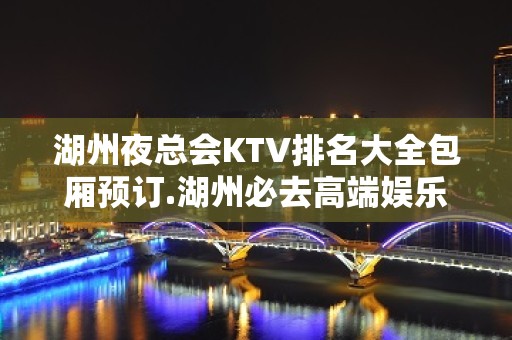 湖州夜总会KTV排名大全包厢预订.湖州必去高端娱乐场所 – 湖州安吉KTV排名大全