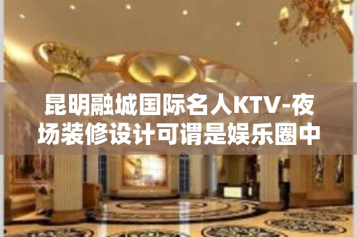 昆明融城国际名人KTV-夜场装修设计可谓是娱乐圈中的精品！