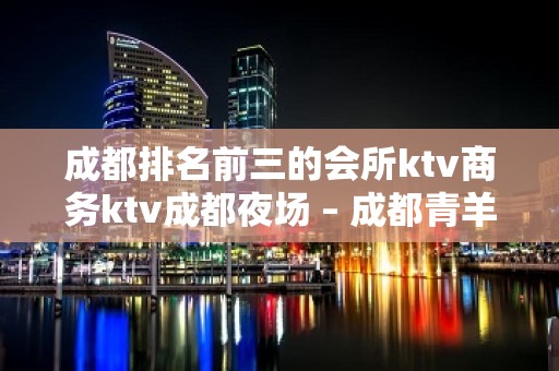 成都排名前三的会所ktv商务ktv成都夜场 – 成都青羊KTV排名大全