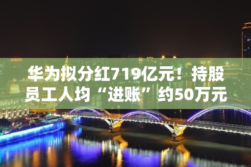 华为拟分红719亿元！持股员工人均“进账”约50万元！