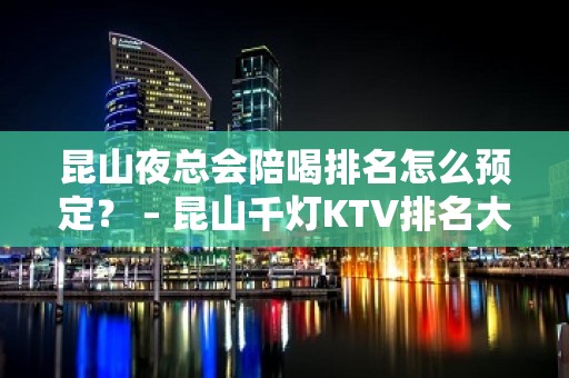 昆山夜总会陪喝排名怎么预定？ – 昆山千灯KTV排名大全