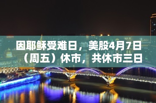 因耶稣受难日，美股4月7日（周五）休市，共休市三日。4月10日正常开市。