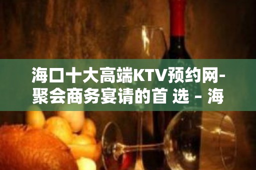 海口十大高端KTV预约网-聚会商务宴请的首 选 – 海口龙华KTV排名大全