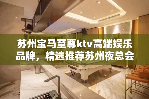 苏州宝马至尊ktv高端娱乐品牌，精选推荐苏州夜总会